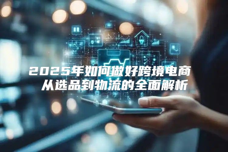 2025年如何做好跨境电商 从选品到物流的全面解析