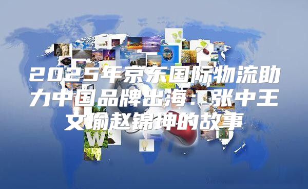 2025年京东国际物流助力中国品牌出海：张中王文瑜赵锦坤的故事