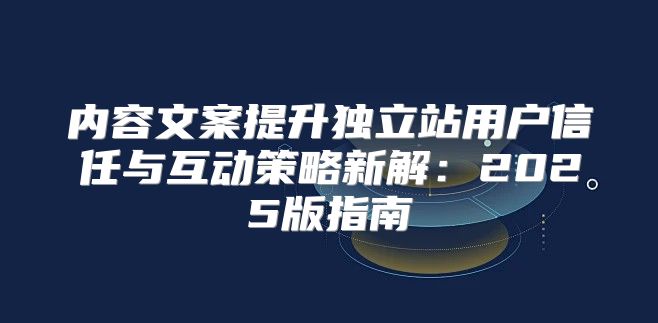 内容文案提升独立站用户信任与互动策略新解：2025版指南
