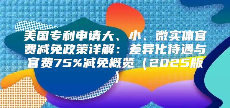 美国专利申请大、小、微实体官费减免政策详解：差异化待遇与官费75%减免概览2025版