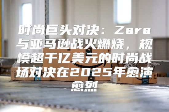 时尚巨头对决：Zara与亚马逊战火燃烧，规模超千亿美元的时尚战场对决在2025年愈演愈烈