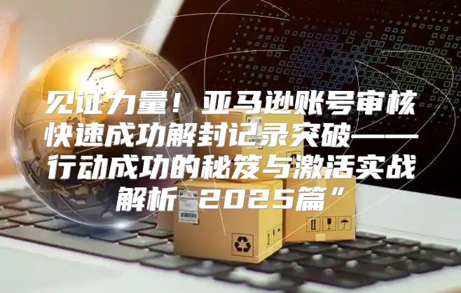 见证力量！亚马逊账号审核快速成功解封记录突破——行动成功的秘笈与激活实战解析 2025篇”