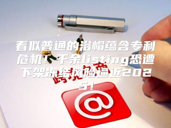 看似普通的浴帽蕴含专利危机！千余listing恐遭下架冻结风险逼近2025！