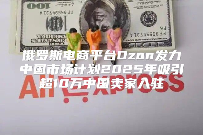 俄罗斯电商平台Ozon发力中国市场计划2025年吸引超10万中国卖家入驻
