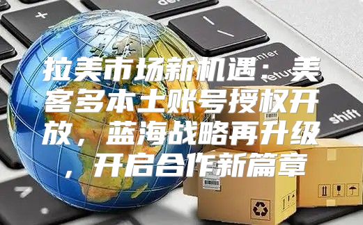 拉美市场新机遇：美客多本土账号授权开放，蓝海战略再升级，开启合作新篇章