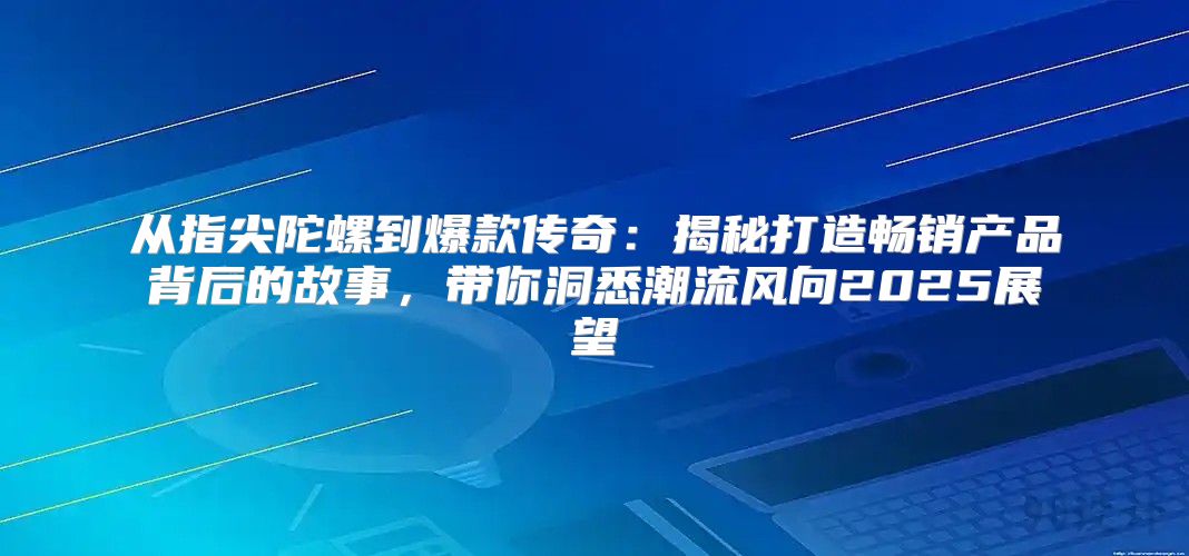 从指尖陀螺到爆款传奇：揭秘打造畅销产品背后的故事，带你洞悉潮流风向2025展望