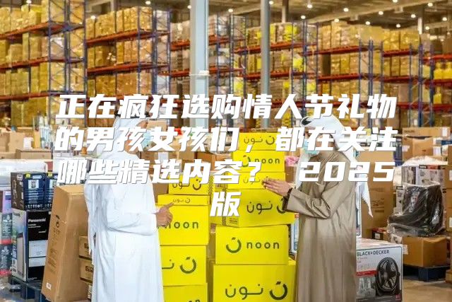正在疯狂选购情人节礼物的男孩女孩们，都在关注哪些精选内容？ 2025版