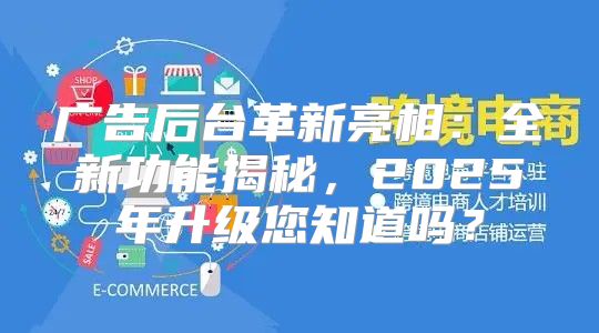 广告后台革新亮相：全新功能揭秘，2025年升级您知道吗？