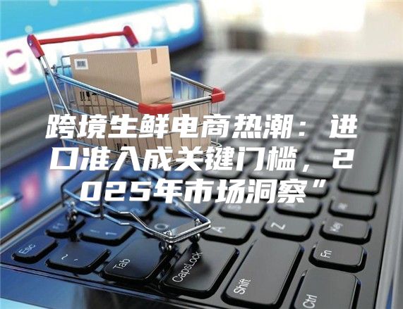 跨境生鲜电商热潮：进口准入成关键门槛，2025年市场洞察”