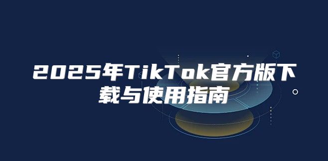 2025年TikTok官方版下载与使用指南
