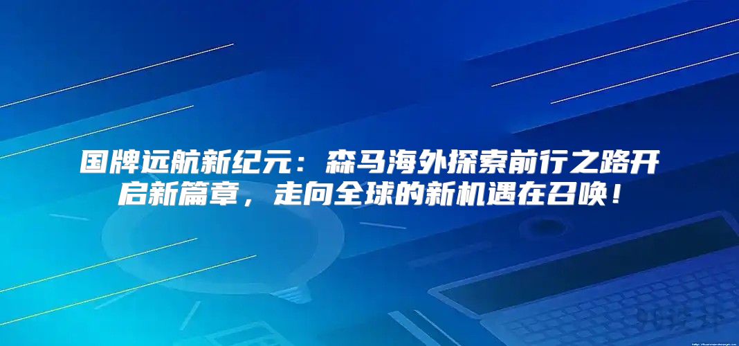 国牌远航新纪元：森马海外探索前行之路开启新篇章，走向全球的新机遇在召唤！
