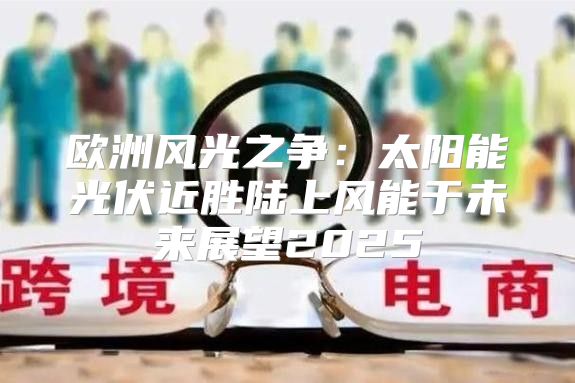 欧洲风光之争：太阳能光伏近胜陆上风能于未来展望2025