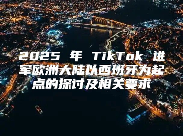 2025 年 TikTok 进军欧洲大陆以西班牙为起点的探讨及相关要求