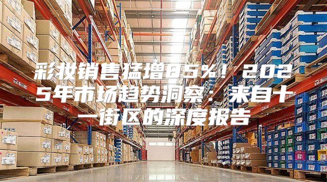 彩妆销售猛增85%！2025年市场趋势洞察：来自十一街区的深度报告