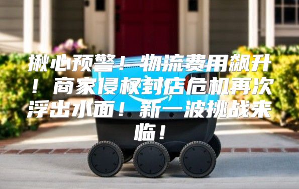 揪心预警！物流费用飙升！商家侵权封店危机再次浮出水面！新一波挑战来临！
