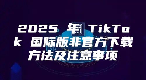 2025 年 TikTok 国际版非官方下载方法及注意事项