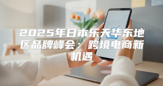 2025年日本乐天华东地区品牌峰会：跨境电商新机遇