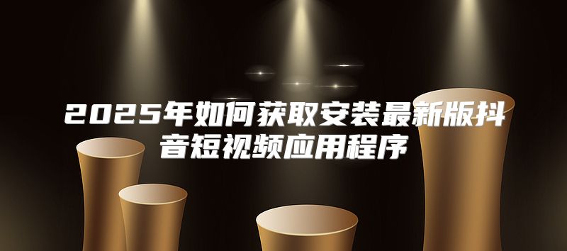 2025年如何获取安装最新版抖音短视频应用程序