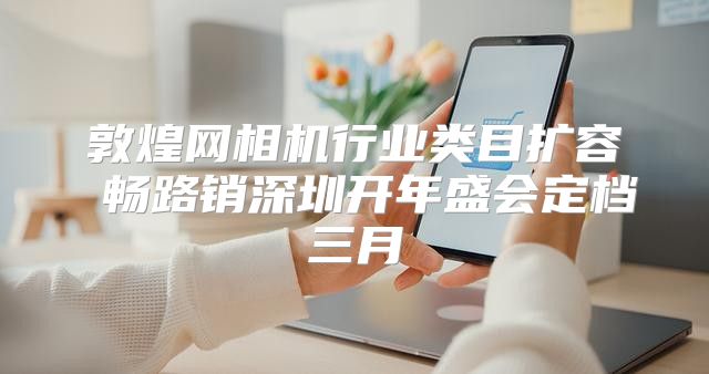 敦煌网相机行业类目扩容 畅路销深圳开年盛会定档三月