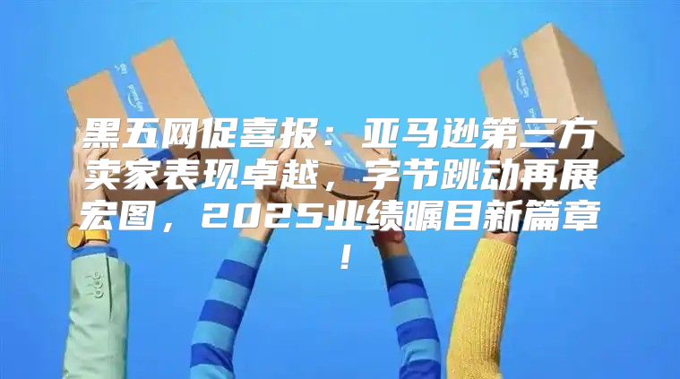 黑五网促喜报：亚马逊第三方卖家表现卓越，字节跳动再展宏图，2025业绩瞩目新篇章！