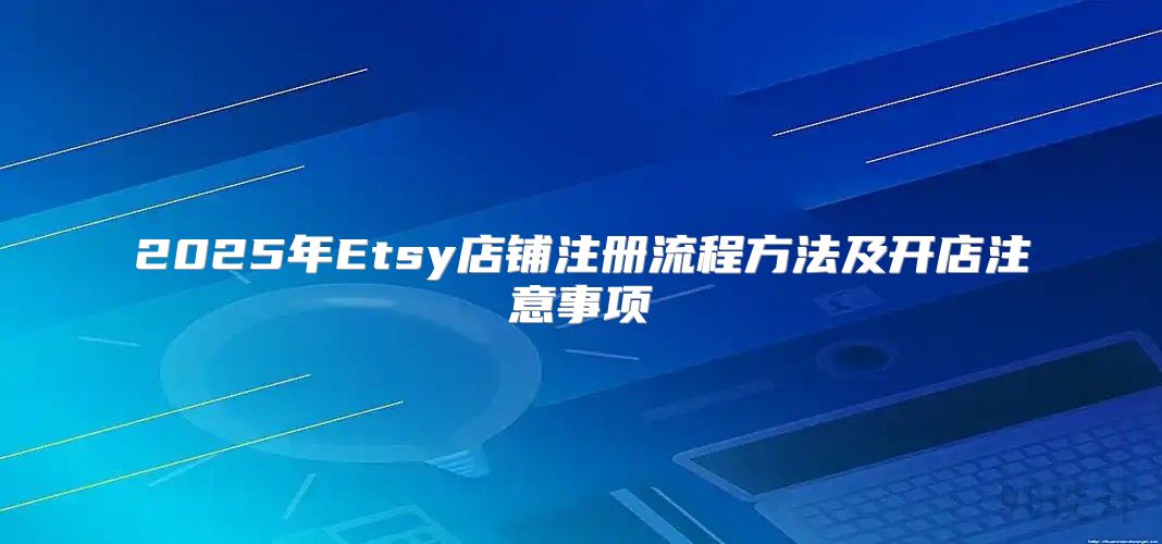 2025年Etsy店铺注册流程方法及开店注意事项