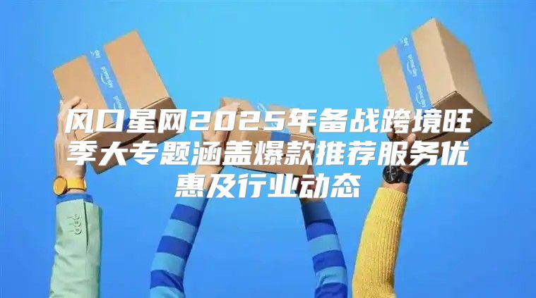 风口星网2025年备战跨境旺季大专题涵盖爆款推荐服务优惠及行业动态