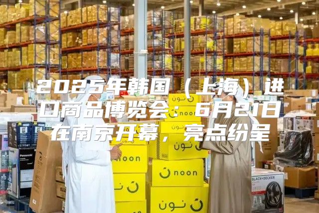 2025年韩国上海进口商品博览会：6月21日在南京开幕，亮点纷呈