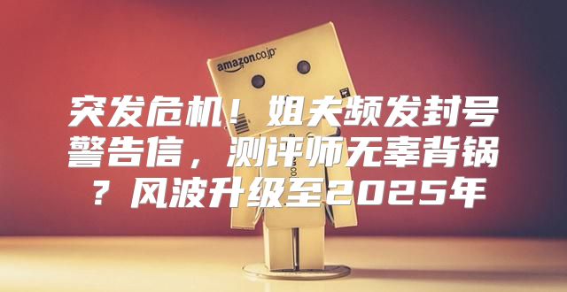 突发危机！姐夫频发封号警告信，测评师无辜背锅？风波升级至2025年