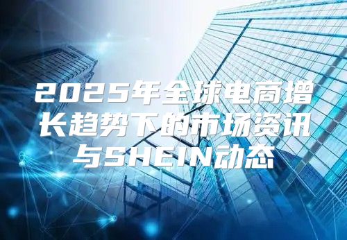 2025年全球电商增长趋势下的市场资讯与SHEIN动态