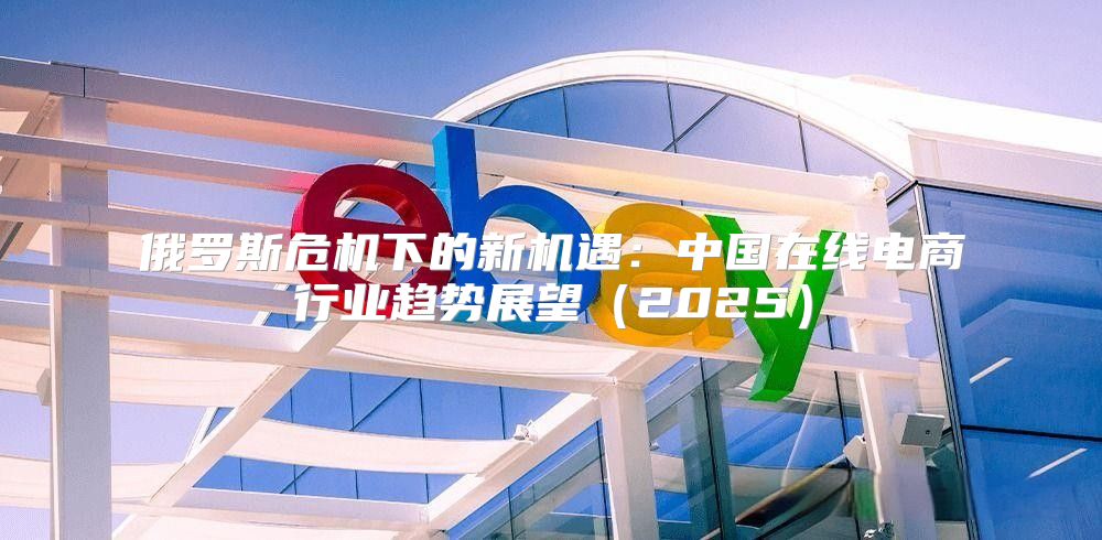 俄罗斯危机下的新机遇：中国在线电商行业趋势展望2025