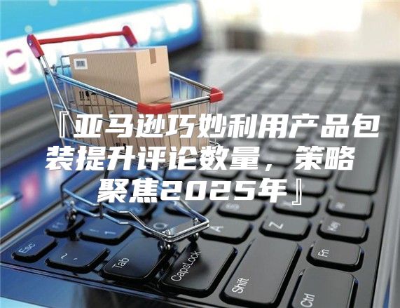 『亚马逊巧妙利用产品包装提升评论数量，策略聚焦2025年』