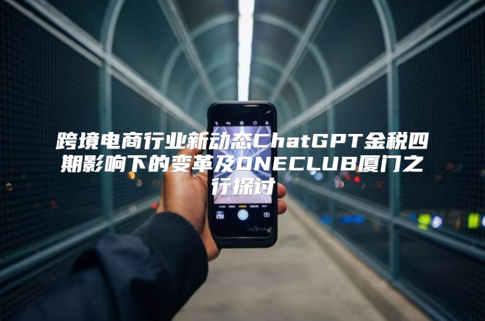 跨境电商行业新动态ChatGPT金税四期影响下的变革及ONECLUB厦门之行探讨