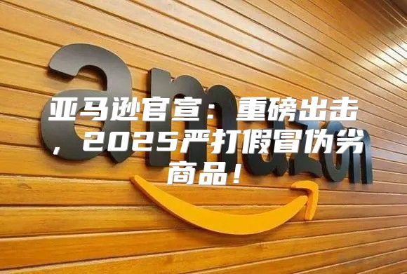 亚马逊官宣：重磅出击，2025严打假冒伪劣商品！