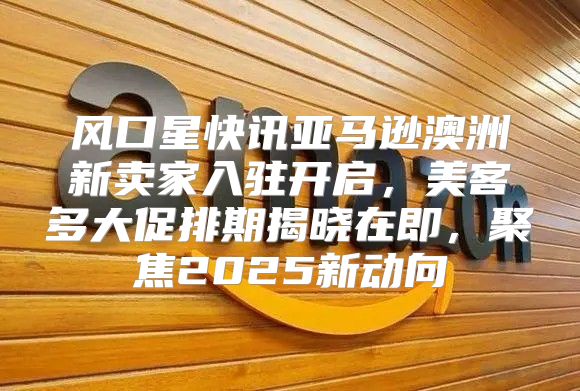 风口星快讯亚马逊澳洲新卖家入驻开启，美客多大促排期揭晓在即，聚焦2025新动向