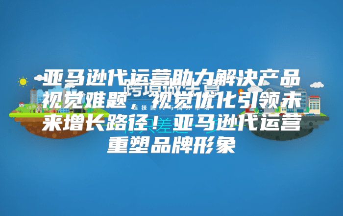 亚马逊代运营助力解决产品视觉难题，视觉优化引领未来增长路径！亚马逊代运营重塑品牌形象