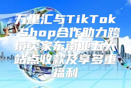 万里汇与TikTok Shop合作助力跨境卖家东南亚五大站点收款及享多重福利
