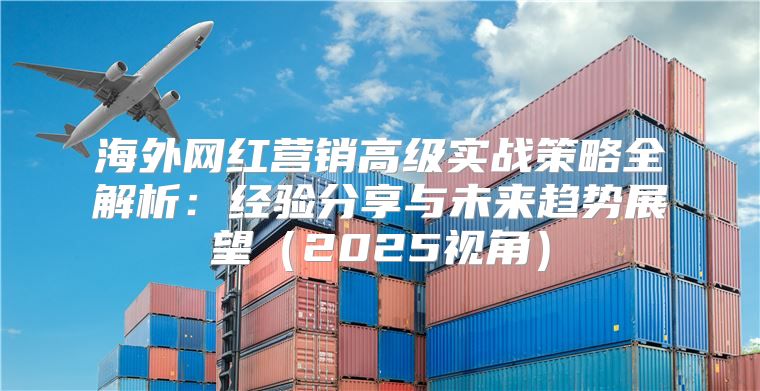 海外网红营销高级实战策略全解析：经验分享与未来趋势展望2025视角