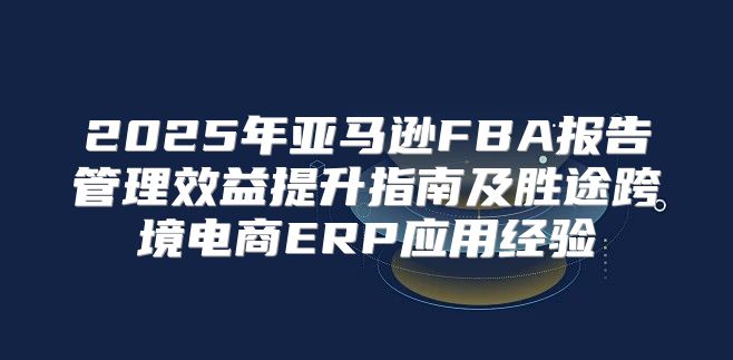 2025年亚马逊FBA报告管理效益提升指南及胜途跨境电商ERP应用经验