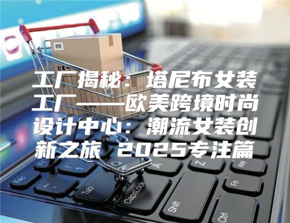 工厂揭秘：塔尼布女装工厂——欧美跨境时尚设计中心：潮流女装创新之旅 2025专注篇