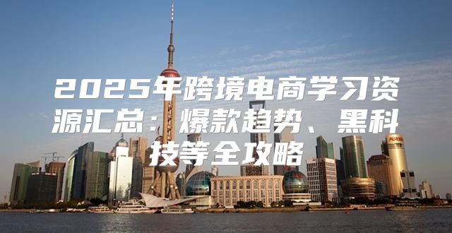 2025年跨境电商学习资源汇总：爆款趋势、黑科技等全攻略