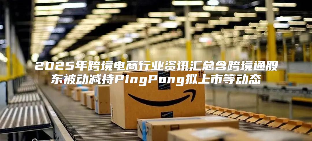 2025年跨境电商行业资讯汇总含跨境通股东被动减持PingPong拟上市等动态