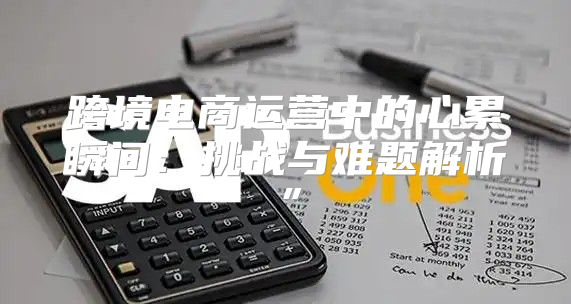 跨境电商运营中的心累瞬间：挑战与难题解析”