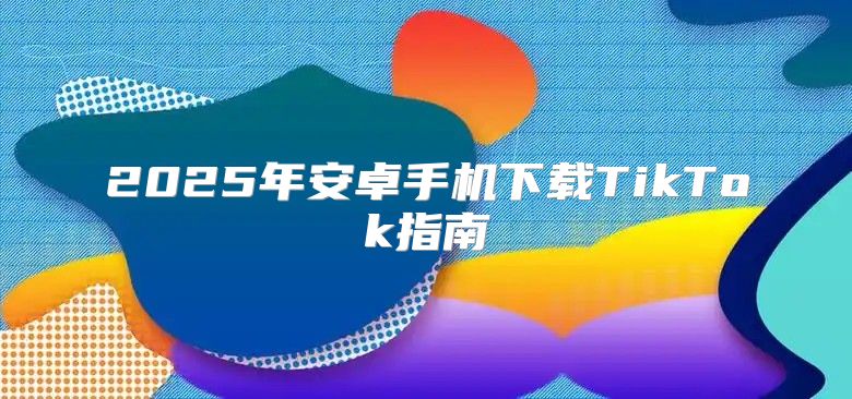2025年安卓手机下载TikTok指南