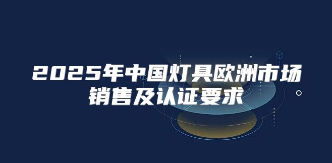 2025年中国灯具欧洲市场销售及认证要求