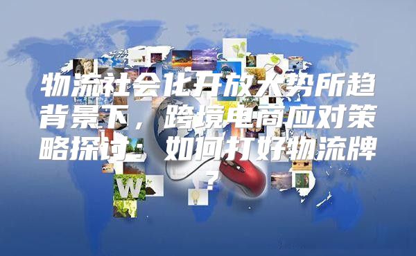 物流社会化开放大势所趋背景下，跨境电商应对策略探讨：如何打好物流牌？