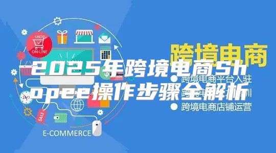 2025年跨境电商Shopee操作步骤全解析