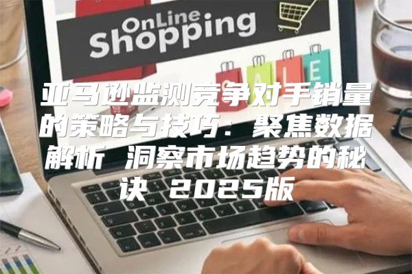 亚马逊监测竞争对手销量的策略与技巧：聚焦数据解析 洞察市场趋势的秘诀 2025版