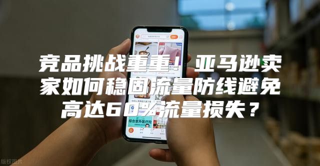 竞品挑战重重！亚马逊卖家如何稳固流量防线避免高达60%流量损失？
