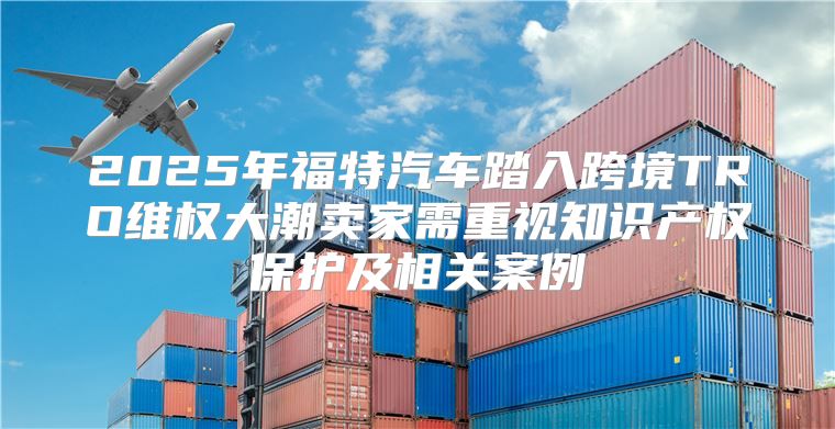 2025年福特汽车踏入跨境TRO维权大潮卖家需重视知识产权保护及相关案例