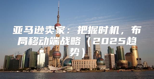 亚马逊卖家：把握时机，布局移动端战略2025趋势